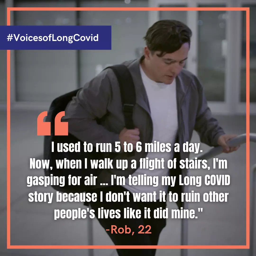 I used to run 5 to 6 miles a day, now, when I walk up a flight of stairs, I'm gasping for air. I'm telling my Long COVID story because I don't want it to ruin other people's lives like it did mine. Rob, age 22